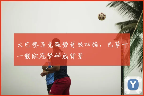 大巴黎马竞强势晋级四强，巴萨十一载欧冠梦碎成背景