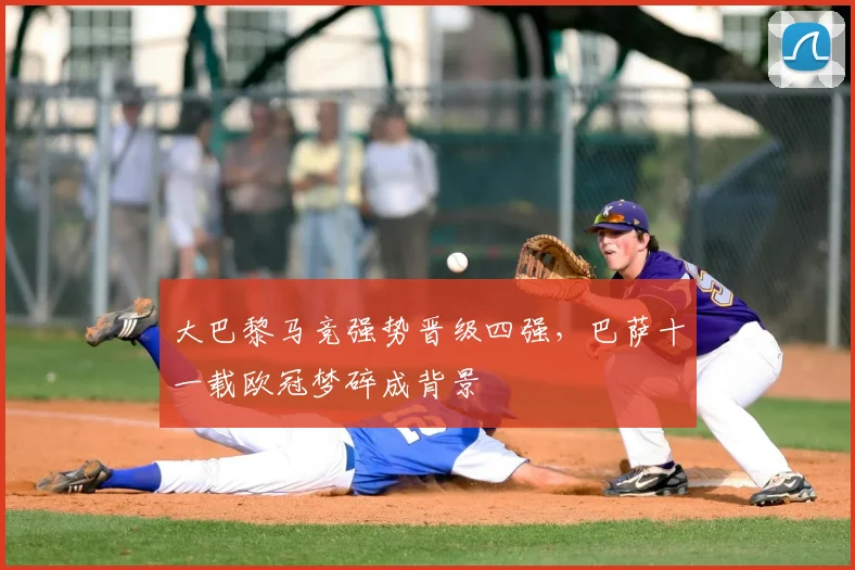 大巴黎马竞强势晋级四强，巴萨十一载欧冠梦碎成背景