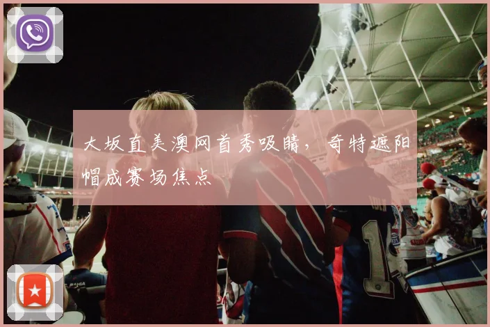 大坂直美澳网首秀吸睛，奇特遮阳帽成赛场焦点