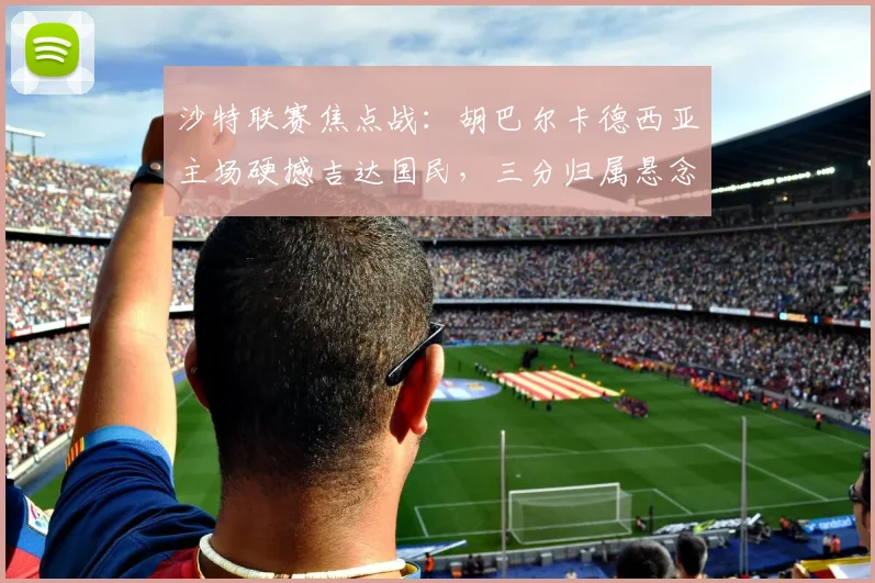 沙特联赛焦点战：胡巴尔卡德西亚主场硬撼吉达国民，三分归属悬念丛生