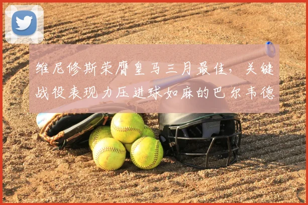 维尼修斯荣膺皇马三月最佳，关键战役表现力压进球如麻的巴尔韦德