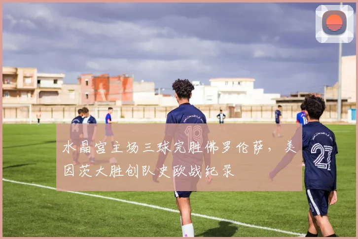 水晶宫主场三球完胜佛罗伦萨，美因茨大胜创队史欧战纪录